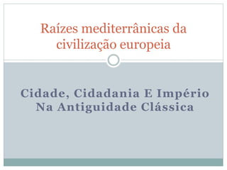 Raízes mediterrânicas da 
civilização europeia 
Cidade, Cidadania E Império 
Na Antiguidade Clássica 
 