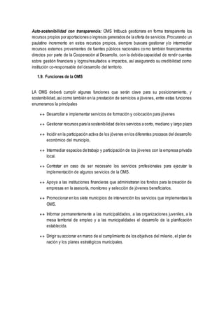 Auto-sostenibilidad con transparencia: OMS Intibucá gestionara en forma transparente los
recursos propios por aportaciones o ingresos generados de la oferta de servicios.Procurando un
paulatino incremento en estos recursos propios, siempre buscara gestionar y/o intermediar
recursos externos provenientes de fuentes públicos nacionales como también financiamientos
directos por parte de la Cooperación al Desarrollo, con la debida capacidad de rendir cuentas
sobre gestión financiera y logros/resultados e impactos, así asegurando su credibilidad como
institución co-responsable del desarrollo del territorio.
1.9. Funciones de la OMS
LA OMS deberá cumplir algunas funciones que serán clave para su posicionamiento, y
sostenibilidad,asícomo también en la prestación de servicios a jóvenes, entre estas funciones
enumeramos la principales
 Desarrollar e implementar servicios de formación y colocación para jóvenes
 Gestionar recursos para la sostenibilidad de los servicios a corto, mediano y largo plazo
 Incidir en la participación activa de los jóvenes en los diferentes procesos del desarrollo
económico del municipio,
 Intermediar espacios de trabajo y participación de los jóvenes con la empresa privada
local.
 Contratar en caso de ser necesario los servicios profesionales para ejecutar la
implementación de algunos servicios de la OMS.
 Apoya a las instituciones financieras que administraran los fondos para la creación de
empresas en la asesoría, monitoreo y selección de jóvenes beneficiarios.
 Promocionar en los siete municipios de intervención los servicios que implementara la
OMS.
 Informar permanentemente a las municipalidades, a las organizaciones juveniles, a la
mesa territorial de empleo y a las municipalidades el desarrollo de la planificación
establecida.
 Dirigir su accionar en marco de el cumplimiento de los objetivos del milenio, el plan de
nación y los planes estratégicos municipales.
 