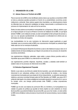 2. ORGANIZACIÓN DE LA OMS
2.1. Actores Claves en el Territorio de la OMS
Para el accionar de la OMS se han identificado actores claves que ayudara a consolidar la OMS
en toda su estructura operativa pensando en función de su sostenibilidad, económica, social,
institucional y ambiental. Estos actores jugaran roles importantes y se deberá generar a través
de diferentes tipos de interacción estrategias de trabajo mancomunado o coordinación en los
procesos de implementación de cada uno de los servicios.
Dentro de estos actores se encuentra la municipalidad de La Esperanza, Intibucá, debido a que
es la figura principal con la que se firmara el convenio de instalación de la OMS, en que figura
también FUNIDE como institución privada, es esta municipalidad la líder principal del proceso y
que a su vez apoyara operativamente con presupuesto la continuidad de la oficina una vez
terminados los fondos del programa.
Las municipalidades de los seis municipios de intervención juegan igualmente un papel
importante, que en convenios entre la OMS y sus corporaciones municipales se pretende llegar
hasta cada uno de los municipios focalizados.
La Comisión Bi Municipal de Desarrollo Económico Local es otra instancia de apoyo clave en el
establecimiento de líneas estratégicas que integren a los jóvenes en los procesos de desarrollo
económico del territorio.
Las organizaciones indígenas, patronatos, cajas rurales y grupos étnicos juveniles serán un
importante apoya para la OMS en su intervención en el área rural.
Las organizaciones juveniles religiosas, deportivas, sociales y culturales serán también un
eslabón clave en los procesos de intervención de la OMS.
2.2. Estructura Organizacional Propuesta
Debido a que esta es una oficina de carácter técnico/operativo, que será alimentada en apoyo
direccional la por estructuras políticas como la mesa territorial de empleo, y las mismas
corporaciones municipales pero que actuara de forma independiente, su estructura operacional,
objetivos y acciones concretas formaran parte del Plan Operativo de FUNIDE, que para el 2011
pretende estar ligado a los planes estratégicos municipales siguiendo la secuencia de lo que se
ha iniciado como una sinergia público-privada entre FUNIDE y ambas corporaciones
municipales.
FUNIDE que ha sido una instancia de promoción DEL en el territorio y la municipalidad en su
carácter de gestos de políticas que apuntan al mismo objetivo se unen creándolo un vinculo
técnico/político que pretende fortalecer las acciones DEL que ya se han inciado, en este sentido
la OMS viene a fortalecer estos procesos en la promoción de nuevas empresa y nuevos empleos
locales.
 