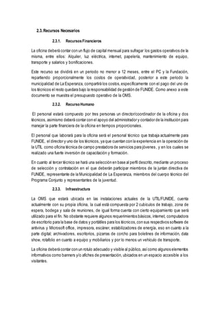 2.3. Recursos Necesarios
2.3.1. RecursosFinancieros
La oficina deberá contar con un flujo de capital mensual para sufragar los gastos operativos de la
misma, entre ellos: Alquiler, luz eléctrica, internet, papelería, mantenimiento de equipo,
transporte y salarios y bonificaciones.
Este recurso se dividirá en un periodo no menor a 12 meses, entre el PC y la Fundación,
repartiendo proporcionalmente los costos de operatividad, posterior a este periodo la
municipalidad de La Esperanza, compartirá los costos,específicamente con el pago del uno de
los técnicos el resto quedara bajo la responsabilidad de gestión de FUNIDE. Como anexo a este
documento se muestra el presupuesto operativo de la OMS.
2.3.2. Recurso Humano
El personal estará compuesto por tres personas un director/coordinador de la oficina y dos
técnicos, asimismo deberá contar con el apoyo del administrador y contador de la institución para
manejar la parte financiera de la oficina en tiempos proporcionales.
El personal que laborará para la oficina será el personal técnico que trabaja actualmente para
FUNIDE, el director y uno de los técnicos, ya que cuentan con la experiencia en la operación de
la UTIL como oficina técnica de campo prestadora de servicios para jóvenes, y en los cuales se
realizado una fuerte inversión de capacitación y formación.
En cuanto al tercer técnico se hará una selección en base al perfil descrito,mediante un proceso
de selección y contratación en el que deberán participar miembros de la juntan directiva de
FUNIDE, representante de la Municipalidad de La Esperanza, miembros del cuerpo técnico del
Programa Conjunto y representantes de la juventud.
2.3.3. Infraestructura
La OMS que estará ubicada en las instalaciones actuales de la UTIL/FUNIDE, cuenta
actualmente con su propia oficina, la cual está compuesta por 2 cubículos de trabajo, zona de
espera, bodega y sala de reuniones, de igual forma cuenta con cierto equipamiento que será
utilizado para el fin. No obstante requiere algunos requerimientos básicos, internet, computadora
de escritorio para la base de datos y portátiles para los técnicos,con sus respectivos software de
antivirus y Microsoft office, impresora, escáner, estabilizadores de energía, eso en cuanto a la
parte digital; archivadores, escritorios, pizarras de corcho para boletines de información, data
show, rotafolio en cuanto a equipo y mobiliarios y por lo menos un vehículo de transporte.
La oficina deberá contar con un rotulo adecuado y visible al público, asícomo algunos elementos
informativos como banners y/o afiches de presentación, ubicados en un espacio accesible a los
visitantes.
 
