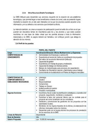2.3.4. OtrosRecursos (Diseño Tecnológico)
La OMS Intibucá para desarrollar sus servicios requerirá de la creación de una plataforma
tecnológica, que permita llegar a mas beneficiarios a través de la red, esto se pretende logara
mediante la creación de un sitio web interactivo en la que los jóvenes puedan acceder a los
información y en su defecto a los servicios que brindará la oficina.
La intención también, es crear un espacio de participación juvenil al estilo de un foro en el que
puedan ser discutidos temas de importancia para los y las jóvenes y que estos puedan
inscribirse en una base de datos virtual que les permita accesar a toda la información
relacionada a la OMS, la pagina deberá ser llamativa, con enfoque juvenil, que atraiga la
atención de los mismos.
2.4. Perfil de los puestos
PERFIL DEL PUESTO
Cargo Coordinación/Dirección Oficina Multiservicios La Esperanza
COMPETENCIAS DE
CONOCIMIENTO
 Administrador de Empresas o carrera a fin
 Experiencia al menos de 3 años en coordinación de proyectos
 Ser nativo de la zona de intervención (Intibucá)
 Capacidad de gestión
 Experiencia y en manejo de grupos y moderación.
 Capacidad de dialogo con diversos actores.
 Manejo de metodologías para procesos de capacitación.
 Facilitador de Orientación Laboral y Habilidades para el trabajo
 Conocimiento en la elaboración en Planes de Negocio mercadeo
COMPETENCIAS DE
COMPORTAMIENTO Ó
HABILIDADES NECESARIAS
 Liderazgo
 Creativo
 Responsabilidad
 Compromiso
 Trabajo en Equipo
 Actitud positiva al cambio
 Proactivo municipalista
Algunas funciones  Coordinar y llevar a cabo la planificación estratégica y operativa del
proyecto, seguimiento, monitoreo y evaluación.
 Coordinar la labor del personal interno que se contrate para el
proyecto así como la también de los voluntarios.
 Gestionar y promocionar las gestiones de los proyectos con las
autoridades locales.
 Monitoreo de los logros-impactos de la oficina y la elaboración de
informes mensuales sobre los mismos.
 Desarrollar junto con el equipo técnico los procesos de prestación
de los servicios de la OMS
Líneas de Relación Dependiente
Nivel de Decisión Alto
Salario Propuesto Lps. 15,000.00 mensuales
 