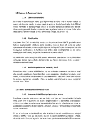 2.5. Sistemas de Relaciones Interno
2.5.1. Comunicación Interna
El sistema de comunicación interna que implementara la oficina será de manera vertical en
cuanto a la línea de mando, el primer mando lo tendrá el director/coordinador de la OMS el
mando intermedio el técnico principal y luego el asistente técnico que estará a cargo de este
último puesto gerencial. Sera la coordinación la encargada de trasladar la información hacia los
otros actores; la municipalidad, la mesa territorial de empleo, los jóvenes etc.
2.5.2. Planificación
Los planes de la OMS se harán bajo la estructura de planificación de FUNIDE, y estarán dentro
tanto de su planificación estratégica como operativa, viéndose desde allí como una unidad
operativa de la Fundación, con sus propios objetivos,visión y misión pero sin desligarse de toda
la coyuntura estratégica de la Fundación que también está en congruencia con los planes
estratégicos municipales y la agendas de desarrollo económico local.
La planificación de la OMS por lo tanto se hará anualmente, y se realizara con la participación
del cuerpo técnico, representantes de la juventud que ha sido beneficiada de los servicios y
representantes municipales.
2.5.3. Monitoreo y evaluación mensual y anual
El monitoreo del accionar de la OMS se hará con una evaluación trimestral de los avances en el
plan operativo establecido, haciendo énfasis en los resultados e indicadores formulados en el
mismo, la evaluación se hará en talleres en los que se reunirá a los actores calves para evalauar
las acciones que se han ejecutado, y hacer un análisis para ver en que se puede ,mejorar el
accionar de la Oficina.
2.6. Sistema de relaciones Interinstitucionales
2.6.1. Interconectividad Municipal y con otros actores
Pare llevar a cabo los servicios en cada uno de los municipios en los que tendrá cobertura la
OMS, y con el fin de que todos los jóvenes tengan el acceso a los mismos, será necesario
contar con un enlace en cada una de las municipalidades, adscrito a la misma, con el que se
pueda coordinar acciones de convocatoria, promoción, selección y formación de jóvenes en cada
uno de los sectores.
Es por tal razón que se han identificado a las alcaldías de los seis municipios como principal
enlace de la OMS, y en la que los alcaldes puedan designar la persona responsable o vínculo,
sin perder su función como regulador de las acciones que implementara de la oficina. Además
 