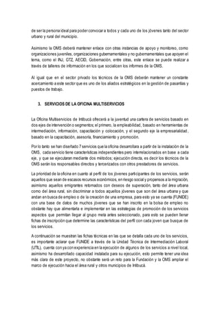 de ser la persona ideal para poder convocar a todos y cada uno de los jóvenes tanto del sector
urbano y rural del municipio.
Asimismo la OMS deberá mantener enlace con otras instancias de apoyo y monitoreo, como
organizaciones juveniles, organizaciones gubernamentales y no gubernamentales que apoyen el
tema, como el INJ, GTZ, AECID, Gobernación, entre otras, este enlace se puede realizar a
través de talleres de información en los que socialicen los informes de la OMS.
Al igual que en el sector privado los técnicos de la OMS deberán mantener un constante
acercamiento a este sector que es uno de los aliados estratégicos en la gestión de pasantías y
puestos de trabajo.
3. SERVICIOS DE LA OFICINA MULTISERVICIOS
La Oficina Multiservicios de Intibucá ofrecerá a la juventud una cartera de servicios basado en
dos ejes de intervención o segmentos; el primero, la empleabilidad, basado en herramientas de
intermediación, información, capacitación y colocación, y el segundo eje la empresarialidad ,
basado en la capacitación, asesoría, financiamiento y promoción.
Por lo tanto se han diseñado 7 servicios que la oficina desarrollara a partir de la instalación de la
OMS, cada servicio tiene características independientes pero interrelacionados en base a cada
eje, y que se ejecutaran mediante dos métodos; ejecución directa, es decir los técnicos de la
OMS serán los responsables directos y tercerizados con otros prestadores de servicios.
La prioridad de la oficina en cuanto al perfil de los jóvenes participantes de los servicios, serán
aquellos que sean de escasos recursos económicos, en riesgo social y propensos a la migración,
asimismo aquellos emigrantes retornados con deseos de superación, tanto del área urbana
como del área rural, sin discriminar a todos aquellos jóvenes que son del área urbana y que
andan en busca de empleo o de la creación de una empresa, para esto ya se cuenta (FUNIDE)
con una base de datos de muchos jóvenes que se han inscrito en la bolsa de empleo no
obstante hay que alimentarla e implementar en las estrategias de promoción de los servicios
aspectos que permitan llegar al grupo meta antes seleccionado, para esto se pueden llenar
fichas de inscripción que determine las características del perfil con cada joven que busque de
los servicios.
A continuación se muestran las fichas técnicas en las que se detalla cada uno de los servicios,
es importante aclarar que FUNIDE a través de la Unidad Técnica de Intermediación Laboral
(UTIL), cuenta con ya con experiencia en la ejecución de algunos de los servicios a nivel local,
asimismo ha desarrollado capacidad instalada para su ejecución, esto permite tener una idea
más clara de este proyecto, no obstante será un reto para la Fundación y la OMS ampliar el
marco de ejecución hacia el área rural y otros municipios de Intibucá.
 