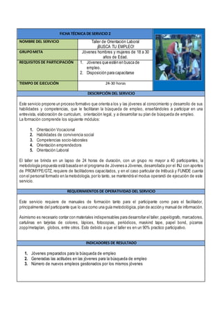 FICHA TÉCNICA DE SERVICIO 2
NOMBRE DEL SERVICIO Taller de Orientación Laboral
¡BUSCA TU EMPLEO!
GRUPOMETA Jóvenes hombres y mujeres de 18 a 30
años de Edad.
REQUISITOS DE PARTICIPACIÓN 1. Jóvenes que estén en busca de
empleo.
2. Disposición para capacitarse
TIEMPO DE EJECUCIÓN 24-30 horas
DESCRIPCIÓN DEL SERVICIO
Este servicio propone un proceso formativo que orienta a los y las jóvenes al conocimiento y desarrollo de sus
habilidades y competencias, que le facilitaran la búsqueda de empleo, enseñándoles a participar en una
entrevista, elaboración de curriculum, orientación legal, y a desarrollar su plan de búsqueda de empleo.
La formación comprende los siguiente módulos:
1. Orientación Vocacional
2. Habilidades de convivencia social
3. Competencias socio-laborales
4. Orientación emprendedora
5. Orientación Laboral
El taller se brinda en un lapso de 24 horas de duración, con un grupo no mayor a 40 participantes, la
metodología propuesta está basada en el programa de Jóvenes a Jóvenes, desarrollada por el INJ con aportes
de PROMYPE/GTZ, requiere de facilitadores capacitados, y en el caso particular de Intibucá y FUNIDE cuenta
con el personal formado en la metodología, por lo tanto, se mantendrá el modus operandi de ejecución de este
servicio.
REQUERIMIENTOS DE OPERATIVIDAD DEL SERVICIO
Este servicio requiere de manuales de formación tanto para el participante como para el facilitador,
principalmente del participante que lo usa como una guía metodológica, plan de acción y manual de información.
Asimismo es necesario contar con materiales indispensables para desarrollar el taller, papelógrafo, marcadores,
cartulinas en tarjetas de colores, lápices, fotocopias, periódicos, maskind tape, papel bond, pizarras
zopp/metaplan, globos, entre otros. Esto debido a que el taller es en un 90% practico participativo.
INDICADORES DE RESULTADO
1. Jóvenes preparados para la búsqueda de empleo
2. Generadas las actitudes en las jóvenes para la búsqueda de empleo
3. Número de nuevos empleos gestionados por los mismos jóvenes
 