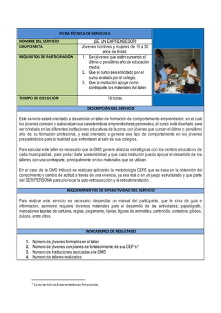 FICHA TÉCNICA DE SERVICIO 6
NOMBRE DEL SERVICIO ¡SE UN EMPRENDEDOR!
GRUPOMETA Jóvenes hombres y mujeres de 15 a 30
años de Edad.
REQUISITOS DE PARTICIPACIÓN 1. Ser jóvenes que estén cursando el
último o penúltimo año de educación
media.
2. Que el curso sea solicitado por el
curso avalado por el colegio.
3. Que la institución apoye como
contraparte los materiales del taller.
TIEMPO DE EJECUCIÓN 16 horas
DESCRIPCIÓN DEL SERVICIO
Este servicio estará orientado a desarrollar un taller de formación de comportamiento emprendedor, en el cual
los jóvenes conocen y autoevalúan sus características emprendedoras personales, el curso está diseñado para
ser brindado en las diferentes instituciones educativas de la zona, con jóvenes que cursan el último o penúltimo
año de su formación profesional, y está orientado a generar ese tipo de comportamiento en los jóvenes
preparándolos para la realidad que enfrentaran al salir de sus colegios.
Para ejecutar este taller es necesario que la OMS genere alianzas estratégicas con los centros educativos de
cada municipalidad, para poder darle sostenibilidad y que cada institución pueda apoyar el desarrollo de los
talleres con una contraparte, principalmente en los materiales que se utilizan.
En el caso de la OMS Intibucá se realizara aplicando la metodología CEFE que se basa en la obtención del
conocimiento y cambio de actitud a través de una vivencia, ya sea real o en un juego estructurado y que parte
del SER/PERSONA para provocar la auto-retrospección y la retroalimentación.
REQUERIMIENTOS DE OPERATIVIDAD DEL SERVICIO
Para realizar este servicio es necesario desarrollar un manual del participante, que le sirva de guía e
información, asimismo requiere diversos materiales para el desarrollo de las actividades; papelógrafo,
marcadores tarjetas de cartulina, reglas, pegamento, tijeras, figuras de animalitos, cartoncillo, cortadora, globos,
dulces, entre otros.
INDICADORES DE RESULTADO
1. Número de jóvenes formados en el taller
2. Número de jóvenes con planes de fortalecimiento de sus CEP´s3
3. Numero de Instituciones asociadas a la OMS
4. Numero de talleres realizados
3 CaracterísticasEmprendedoras Personales
 