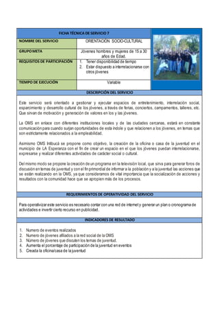 FICHA TÉCNICA DE SERVICIO 7
NOMBRE DEL SERVICIO ORIENTACIÓN SOCIO-CULTURAL
GRUPOMETA Jóvenes hombres y mujeres de 15 a 30
años de Edad.
REQUISITOS DE PARTICIPACIÓN 1. Tener disponibilidad de tiempo
2. Estar dispuesto a interrelacionarse con
otros jóvenes
TIEMPO DE EJECUCIÓN Variable
DESCRIPCIÓN DEL SERVICIO
Este servicio será orientado a gestionar y ejecutar espacios de entretenimiento, interrelación social,
esparcimiento y desarrollo cultural de los jóvenes, a través de ferias, conciertos, campamentos, talleres, etc.
Que sirvan de motivación y generación de valores en los y las jóvenes.
La OMS en enlace con diferentes instituciones locales y de las ciudades cercanas, estará en constante
comunicación para cuando surjan oportunidades de esta índole y que relacionen a los jóvenes, en temas que
son estrictamente relacionados a la empleabilidad.
Asimismo OMS Intibucá se propone como objetivo, la creación de la oficina o casa de la juventud en el
municipio de LA Esperanza con el fin de crear un espacio en el que los jóvenes puedan interrelacionarse,
expresarse y realizar diferentes actividades de carácter social o cultural.
Del mismo modo se propone la creación de un programa en la televisión local, que sirva para generar foros de
discusión en temas de juventud y con el fin primordial de informar a la población y a la juventud las acciones que
se están realizando en la OMS, ya que consideramos de vital importancia que la socialización de acciones y
resultados con la comunidad hace que se apropien más de los procesos.
REQUERIMIENTOS DE OPERATIVIDAD DEL SERVICIO
Para operativizar este servicio es necesario contar con una red de internety generar un plan o cronograma de
actividades e invertir cierto recurso en publicidad.
INDICADORES DE RESULTADO
1. Numero de eventos realizados
2. Numero de jóvenes afiliados a la red social de la OMS
3. Número de jóvenes que discuten los temas de juventud.
4. Aumenta el porcentaje de participación de la juventud en eventos
5. Creada la oficina/casa de la juventud
 