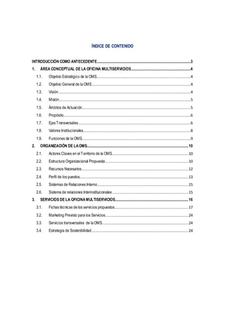 ÍNDICE DE CONTENIDO
INTRODUCCIÓN COMO ANTECEDENTE..............................................................................................................3
1. ÁREA CONCEPTUAL DE LA OFICINA MULTISERVICIOS......................................................................4
1.1. Objetivo Estratégico de la OMS...................................................................................4
1.2. Objetivo General de laOMS.......................................................................................4
1.3. Visión ....................................................................................................................4
1.4. Misión....................................................................................................................5
1.5. Ámbitos de Actuación................................................................................................5
1.6. Propósito................................................................................................................6
1.7. EjesTransversales...................................................................................................6
1.8. Valores Institucionales...............................................................................................8
1.9. Funciones de la OMS................................................................................................9
2. ORGANIZACIÓN DE LAOMS.......................................................................................................................10
2.1. Actores Claves en elTerritorio de la OMS...................................................................10
2.2. Estructura Organizacional Propuesta .........................................................................10
2.3. Recursos Necesarios..............................................................................................12
2.4. Perfil de los puestos................................................................................................13
2.5. Sistemas de Relaciones Interno................................................................................15
2.6. Sistema de relaciones Interinstitucionales ...................................................................15
3. SERVICIOS DE LA OFICINAMULTISERVICIOS......................................................................................16
3.1. Fichas técnicas de los servicios propuestos.................................................................17
3.2. Marketing Previsto para los Servicios.........................................................................24
3.3. Servicios transversales de laOMS............................................................................24
3.4. Estrategia de Sostenibilidad .....................................................................................24
 