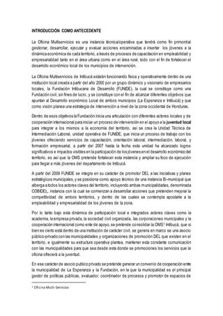 INTRODUCCIÓN COMO ANTECEDENTE
La Oficina Multiservicios es una instancia técnica/operativa que tendrá como fin primordial
gestionar, desarrollar, ejecutar y evaluar acciones encaminadas a insertar los jóvenes a la
dinámica económica de cada territorio, a través de procesos de capacitación en empleabilidad y
empresarialidad tanto en el área urbana como en el área rural, todo con el fin de fortalecer el
desarrollo económico local de los municipios de intervención.
La Oficina Multiservicios de Intibucá estarán funcionando física y operativamente dentro de una
institución local creada a partir del año 2000 por un grupo dinámico y visionario de empresarios
locales, la Fundación Intibucana de Desarrollo (FUNIDE), la cual se constituye como una
Fundación civil, sin fines de lucro, y se constituye con el fin de alcanzar diferentes objetivos que
apuntan al Desarrollo económico Local de ambos municipios (La Esperanza e Intibucá) y que
como visión planea una estrategia de intervención a nivel de la zona occidental de Honduras.
Dentro de esos objetivos la Fundación inicia una articulación con diferentes actores locales y de
cooperación internacional para iniciar un proceso de intervención en el apoyo a la juventud local
para integrar a los mismos a la economía del territorio, así se crea la Unidad Técnica de
Intermediación Laboral, unidad operativa de FUNIDE, que inicia un proceso de trabajo con los
jóvenes ofreciendo servicios de capacitación, orientación laboral, intermediación, laboral, y
formación empresarial, a partir del 2007 hasta la fecha esta unidad ha alcanzado logros
significativos e impactos visibles en la participación de los jóvenes en el desarrollo económico del
territorio, es así que la OMS pretende fortalecer esta instancia y ampliar su foco de ejecución
para llegar a más jóvenes del departamento de Intibucá.
A partir del 2009 FUNIDE se integra en su carácter de promotor DEL a las iniciativas y planes
estratégicos municipales,y se posiciona como apoyo técnico de una instancia Bi-municipal que
alberga a todos los actores claves del territorio, incluyendo ambas municipalidades, denominada
COBIDEL, instancia con la cual se comienzan a desarrollar acciones que pretenden mejorar la
competitividad de ambos territorios, y dentro de las cuales se contempla apostarle a la
empleabilidad y empresarialidad de los jóvenes de la zona.
Por lo tanto bajo esta dinámica de participación local e integrados actores claves como la
academia, la empresa privada, la sociedad civil organizada, las corporaciones municipales y la
cooperación internacional como ente de apoyo, se pretende consolidar la OMS1 Intibucá, que si
bien es cierto está dentro de una institución de carácter civil, se genera en marco se una asocio
público-privado con las municipalidades y organizaciones de promoción DEL que existen en el
territorio, e igualmente su estructura operativa plantea, mantener esta constante comunicación
con las municipalidades para que sea desde esta donde se promociones los servicios que la
oficina ofrecerá a la juventud.
En ese carácter de asocio publico privado se pretende generar un convenio de cooperación entre
la municipalidad de La Esperanza y la Fundación, en la que la municipalidad es el principal
gestor de políticas públicas, evaluador, coordinador de procesos y promotor de espacios de
1 Oficina Multi-Servicios
 