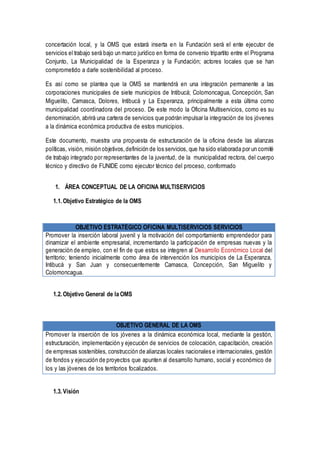 concertación local, y la OMS que estará inserta en la Fundación será el ente ejecutor de
servicios el trabajo será bajo un marco jurídico en forma de convenio tripartito entre el Programa
Conjunto, La Municipalidad de la Esperanza y la Fundación; actores locales que se han
comprometido a darle sostenibilidad al proceso.
Es así como se plantea que la OMS se mantendrá en una integración permanente a las
corporaciones municipales de siete municipios de Intibucá; Colomoncagua, Concepción, San
Miguelito, Camasca, Dolores, Intibucá y La Esperanza, principalmente a esta última como
municipalidad coordinadora del proceso. De este modo la Oficina Multiservicios, como es su
denominación, abrirá una cartera de servicios que podrán impulsar la integración de los jóvenes
a la dinámica económica productiva de estos municipios.
Este documento, muestra una propuesta de estructuración de la oficina desde las alianzas
políticas, visión, misión objetivos,definición de los servicios, que ha sido elaborada por un comité
de trabajo integrado por representantes de la juventud, de la municipalidad rectora, del cuerpo
técnico y directivo de FUNIDE como ejecutor técnico del proceso, conformado
1. ÁREA CONCEPTUAL DE LA OFICINA MULTISERVICIOS
1.1. Objetivo Estratégico de la OMS
OBJETIVO ESTRATÉGICO OFICINA MULTISERVICIOS SERVICIOS
Promover la inserción laboral juvenil y la motivación del comportamiento emprendedor para
dinamizar el ambiente empresarial, incrementando la participación de empresas nuevas y la
generación de empleo, con el fin de que estos se integren al Desarrollo Económico Local del
territorio; teniendo inicialmente como área de intervención los municipios de La Esperanza,
Intibucá y San Juan y consecuentemente Camasca, Concepción, San Miguelito y
Colomoncagua.
1.2. Objetivo General de la OMS
OBJETIVO GENERAL DE LA OMS
Promover la inserción de los jóvenes a la dinámica económica local, mediante la gestión,
estructuración, implementación y ejecución de servicios de colocación, capacitación, creación
de empresas sostenibles, construcción de alianzas locales nacionales e internacionales, gestión
de fondos y ejecución de proyectos que apunten al desarrollo humano, social y económico de
los y las jóvenes de los territorios focalizados.
1.3. Visión
 
