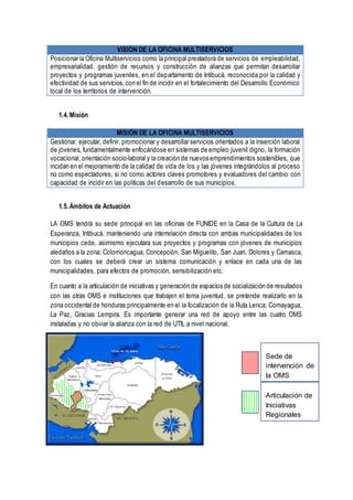 VISIÓN DE LA OFICINA MULTISERVICIOS
Posicionar la Oficina Multiservicios como la principal prestadora de servicios de empleabilidad,
empresarialidad, gestión de recursos y construcción de alianzas que permitan desarrollar
proyectos y programas juveniles, en el departamento de Intibucá, reconocida por la calidad y
efectividad de sus servicios,con el fin de incidir en el fortalecimiento del Desarrollo Económico
local de los territorios de intervención.
1.4. Misión
MISIÓN DE LA OFICINA MULTISERVICIOS
Gestionar, ejecutar, definir, promocionar y desarrollar servicios orientados a la inserción laboral
de jóvenes, fundamentalmente enfocándose en sistemas de empleo juvenil digno, la formación
vocacional, orientación socio-laboral y la creación de nuevos emprendimientos sostenibles, que
incidan en el mejoramiento de la calidad de vida de los y las jóvenes integrándolos al proceso
no como espectadores, si no como actores claves promotores y evaluadores del cambio con
capacidad de incidir en las políticas del desarrollo de sus municipios.
1.5. Ámbitos de Actuación
LA OMS tendrá su sede principal en las oficinas de FUNIDE en la Casa de la Cultura de La
Esperanza, Intibucá, manteniendo una interrelación directa con ambas municipalidades de los
municipios cede, asimismo ejecutara sus proyectos y programas con jóvenes de municipios
aledaños a la zona: Colomoncagua, Concepción, San Miguelito, San Juan, Dolores y Camasca,
con los cuales se deberá crear un sistema comunicación y enlace en cada una de las
municipalidades, para efectos de promoción, sensibilización etc.
En cuanto a la articulación de iniciativas y generación de espacios de socialización de resultados
con las otras OMS e instituciones que trabajen el tema juventud, se pretende realizarlo en la
zona occidental de honduras principalmente en el la focalización de la Ruta Lenca; Comayagua,
La Paz, Gracias Lempira. Es importante generar una red de apoyo entre las cuatro OMS
instaladas y no obviar la alianza con la red de UTIL a nivel nacional.
Sede de
intervención de
la OMS
Articulación de
Iniciativas
Regionales
 