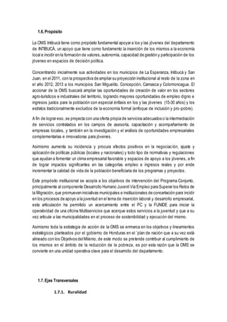 1.6. Propósito
La OMS Intibucá tiene como propósito fundamental apoyar a los y las jóvenes del departamento
de INTIBUCÁ, un apoyo que tiene como fundamento la inserción de los mismos a la economía
local e incidir en la formación de valores, autonomía, capacidad de gestión y participación de los
jóvenes en espacios de decisión política.
Concentrando inicialmente sus actividades en los municipios de La Esperanza, Intibucá y San
Juan, en el 2011, con la prospectiva de ampliar su proyección institucional al resto de la zona en
el año 2012, 2013 a los municipios San Miguelito, Concepción, Camasca y Colomoncagua. El
accionar de la OMS buscará ampliar las oportunidades de creación de valor en los sectores
agro-turísticos e industriales del territorio, logrando mayores oportunidades de empleo digno e
ingresos justos para la población con especial énfasis en los y las jóvenes (15-30 años) y los
estratos tradicionalmente excluidos de la economía formal (enfoque de inclusión y pro-pobre).
A fin de lograr eso, se proyecta con una oferta propia de servicios adecuados o la intermediación
de servicios contratados en los campos de asesoría, capacitación y acompañamiento de
empresas locales, y también en la investigación y el análisis de oportunidades empresariales
complementarias e innovadoras para jóvenes.
Asimismo aumenta su incidencia y procura efectos positivos en la negociación, ajuste y
aplicación de políticas públicas (locales y nacionales) y todo tipo de normativas y regulaciones
que ayudan a fomentar un clima empresarial favorable y espacios de apoyo a los jóvenes, a fin
de lograr impactos significantes en las categorías empleo e ingresos reales y por ende
incrementar la calidad de vida de la población beneficiaria de los programas y proyectos.
Este propósito institucional se acopla a los objetivos de intervención del Programa Conjunto,
principalmente al componente Desarrollo Humano Juvenil Vía Empleo para Superar los Retos de
la Migración, que promueven iniciativas municipales e institucionales de concertación para incidir
en los procesos de apoyo a la juventud en el tema de inserción laboral y desarrollo empresarial,
esta articulación ha permitido un acercamiento entre el PC y la FUNIDE para iniciar la
operatividad de una oficina Multiservicios que acerque estos servicios a la juventud y que a su
vez articule a las municipalidades en el proceso de sostenibilidad y ejecución del mismo.
Asimismo toda la estrategia de acción de la OMS se enmarca en los objetivos y lineamientos
estratégicos planteados por el gobierno de Honduras en el `plan de nación que a su vez está
alineado con los Objetivos delMilenio, de este modo se pretende contribuir al cumplimiento de
los mismos en el ámbito de la reducción de la pobreza, es por esta razón que la OMS se
convierte en una unidad operativa clave para el desarrollo del departamento.
1.7. Ejes Transversales
1.7.1. Ruralidad
 