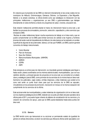 En vista de que el propósito de las OMS es intervenir directamente en las zonas rurales de los
municipios de Intibucá, Colomoncagua, Camasca, Dolores, La Esperanza y San Miguelito.
Debido a la amplia cobertura, la oficina tendrá como eje estratégico la interacción con las
principales instituciones u organizaciones ya sea ONG o gubernamentales que trabajan
directamente en estos territorios a través de programas de salud, vivienda, educación etc.
Esta relación institucional permitirá ampliar el marco de intervención hacia la zona rural, y así
facilitar los procesos de convocatoria, promoción, selección, capacitación y otros servicios que
brindará la OMS.
Muchas de estas instituciones tienen mucha experiencia de trabajo en el área rural y que se
puede complementar con la OMS para brindar servicios de calidad a las mujeres y hombres
jóvenes del sector rural del departamento de Intibucá, de esta manera se ha realizado un sondeo
superficial de algunas de las potenciales alianza, con las que FUNIDE y la OMS pueden generar
convenios de trabajo mancomunado.
 Visión Mundial
 Plan de Honduras
 Save the Children
 Mancomunidades Municipales (AMHON)
 ADROH
 COPIN
 AMFI
Esta sinergia es un primer paso de intervención, es importante generar estrategias para llegar a
hasta sector, planes coordinados con los mismos actores locales; municipalidades, que con sus
cabildos abiertos y principal ejecutor de proyectos en la zona rural, se convierten en un aliado
clave y estratégico para la OMS, como promotor de los servicios de la misma hacia el área rural.
Asimismo los patronatos, cajas rurales, ermitas religiosas y otras instancias que existen en la
zona rural serán un punto focal clave para que los servicios de la OMS se ejecuten,
vinculándolos en los procesos de promoción, inscripción en incluso en la misma evaluación del
cumplimiento de los servicios de la oficina.
Este accionar entre las municipalidades y estas instancias de organización civil en el área rural,
con los objetivos estratégicos de la OMS, deberán ser un punto prioritario del plan operativo de la
oficina para el 2011 y se puede lograr a través de talleres de socialización de los servicios y la
creación de convenios de apoyo, para que la OMS pueda trasladarse hasta estos puntos del
área rural.
1.7.2. Genero
La OMS tendrá como eje transversal en su accionar un permanente estado de igualdad de
género en ambas direcciones, es decir; los servicios que ofrezca la oficina serán ejecutados con
 