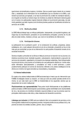 igual número de beneficiarios mujeres y hombres. Esto se puede lograr a través de un manejo
claro y actualizado de la información de los beneficiarios que se inscriben en la OMS y que
reciben sus servicios;por ejemplo, si se hace la promoción de un taller de orientación laboral y
en el registro se inscribe un número mayor de hombres la unidad de información deberá igualar
con el numero de participantes mujeres haciendo énfasis en la promoción para estas, de este
modo garantizar que tanto mujeres como hombres jóvenes puedan ser beneficiarios de todos los
servicios de la OMS.
1.7.3. Multiculturalidad
La OMS Intibucá trabaja bajo un enfoque participativo, transparente, con equidad de género y sin
ningún tipo de discriminación, pensando en sus beneficiarios principales jóvenes de 15 a 30
años de edad criollos, mestizos y lencas que viven en los territorios de intervención.
1.7.4. Participación Jóvenes
La participación de la población juvenil en la construcción de políticas, programas, planes
estratégicos, etc. y cual cualquier otra acción en pro de su bienestar y desarrollo es hoy en día
más que una necesidad, ya que sin su intervención no será posible el desarrollo humano de la
sociedad hondureña.
Siendo el objetivo primordial de la oficina en Intibucá promover la inserción de los jóvenes a la
dinámica económica local, mediante la gestión, estructuración, implementación y ejecución de
servicios de colocación, capacitación y la creación de empresas sostenibles. Sera indispensable
la promoción de los y las jóvenes en la dinámica de una participación efectiva en donde estos
serán informados adecuadamente y consultados en miras a emitir opiniones y poder
posteriormente participar en la toma de decisiones referente a los planes estratégicos de las
oficina con el ánimo de lograr solventar sus necesidades y inquietudes.
1.8. Valores Institucionales
En cuanto a los valores institucionales la OMS accionara bajo el marco que de intervención que
FUNIDE ha trabajado desde su creación, en vista que será una unidad operativa dentro de la
misma, es por esta razón que la OMS se fundamentara en los siguientes valores que se
desprenden de la visión institucional:
Posicionamiento con representatividad: Para poder incidir efectivamente en las plataformas
público-privadas,la OMS deberá aspirar a posicionarse y ganar credibilidad como representante
de los y las jóvenes en el territorio brindando especial énfasis en que los jóvenes sean los
principales interlocutores entre ellos y otras instancias del desarrollo económico.
Liderazgo con inclusión: LA OMS será una institución líder en la prestación de servicios y en la
misma gestión institucional de programas juveniles, incluyendo dentro de sus políticas a los y las
jóvenes de todos los estratos sociales, genero, raza y/o religión.
 