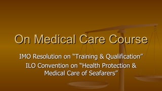 IMO Resolution on “Training & Qualification” ILO Convention on “Health Protection & Medical Care of Seafarers” On Medical Care Course 