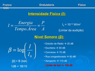 Intensidade Física ( I ): I 0  = 10 -12  W/m 2 (Limiar da audição)  Nível Sonoro ( β ): [ β ]   = B (bel) 1dB = 1B/10  Estúdio de Rádio    20 dB Escritório    50 dB Conversa    70 dB Rua congestionada    90 dB Aeroporto    110 dB Limiar da Dor    120 dB Franco  Ondulatória  Física 1203 