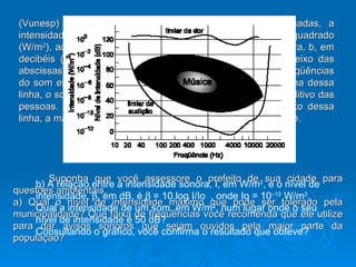 (Vunesp) O gráfico da figura indica, no eixo das ordenadas, a intensidade de uma fonte sonora, I, em watts por metro quadrado (W/m 2 ), ao lado do correspondente nível de intensidade sonora, b, em decibéis (dB), percebido, em média, pelo ser humano. No eixo das abscissas, em escala logarítmica, estão representadas as freqüências do som emitido. A linha superior indica o limiar da dor - acima dessa linha, o som causa dor e pode provocar danos ao sistema auditivo das pessoas. A linha inferior mostra o limiar da audição - abaixo dessa linha, a maioria das pessoas não consegue ouvir o som emitido. Suponha que você assessore o prefeito de sua cidade para questões ambientais. a) Qual o nível de intensidade máximo que pode ser tolerado pela municipalidade? Que faixa de freqüências você recomenda que ele utilize para dar avisos sonoros que sejam ouvidos pela maior parte da população? b) A relação entre a intensidade sonora, I, em W/m 2 , e o nível de intensidade,   , em dB, é    = 10.log I/Io  , onde Io = 10 –12  W/m 2 . Qual a intensidade de um som, em W/m 2 , num lugar onde o seu nível de intensidade é 50 dB? Consultando o gráfico, você confirma o resultado que obteve? 