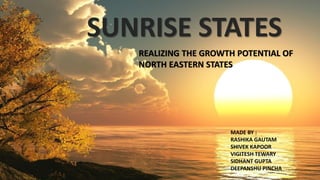 REALIZING THE GROWTH POTENTIAL OF
NORTH EASTERN STATES
SUNRISE STATES
MADE BY :
RASHIKA GAUTAM
SHIVEK KAPOOR
VIGITESH TEWARY
SIDHANT GUPTA
DEEPANSHU PINCHA
 