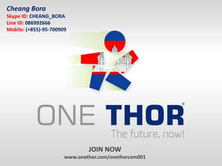 JOIN NOW
www.onethor.com/onethorcam001
Cheang Bora
Skype ID: CHEANG_BORA
Line ID: 086992666
Mobile: (+855)-95-700909
 