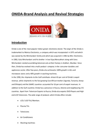 ONIDA-Brand Analysis and Revival Strategies
Introduction
Onida is one of the most popular Indian-grown electronics brand. The origin of the Onida is
trademarked to Monica Electronics, a company which was incorporated in 1975 and which
was owned by the Mirchandani family and which was acquired in 1981 by Mirc Electronics.
In 1982, Gulu Mirchandani and his brother in law Vijay Mansukhani along with Sonu
Mirchandani started assembling television sets at their factory in Andheri, Mumbai. Since
then, Onida has evolved into a multi-product company in the consumer durables and
appliances sector. After few years, Onida also achieved a 100% growth in ACs and
microwave ovens and a 40% growth in washing machines.
In the 1990, the shipments to the Gulf contribute almost 65 per cent of Onida's export
revenue, while shipments to the fast growing East African market (Uganda, Tanzania, Kenya
and Ethiopia) and the SAARC countries accounted for 16 per cent of export revenues. In
addition to the Gulf countries Onida has a presence in Russia, Ukraine and neighbouring CIS
countries. Apart from Television Exports to Russia, Onida also exports DVD Players and High
end LCD Televisions. The wide range of products which Onida offers include:
 LCD / LED TVs/ Monitors
 Plasma TVs
 Televisions
 Air Conditioners
 Washing machines
 