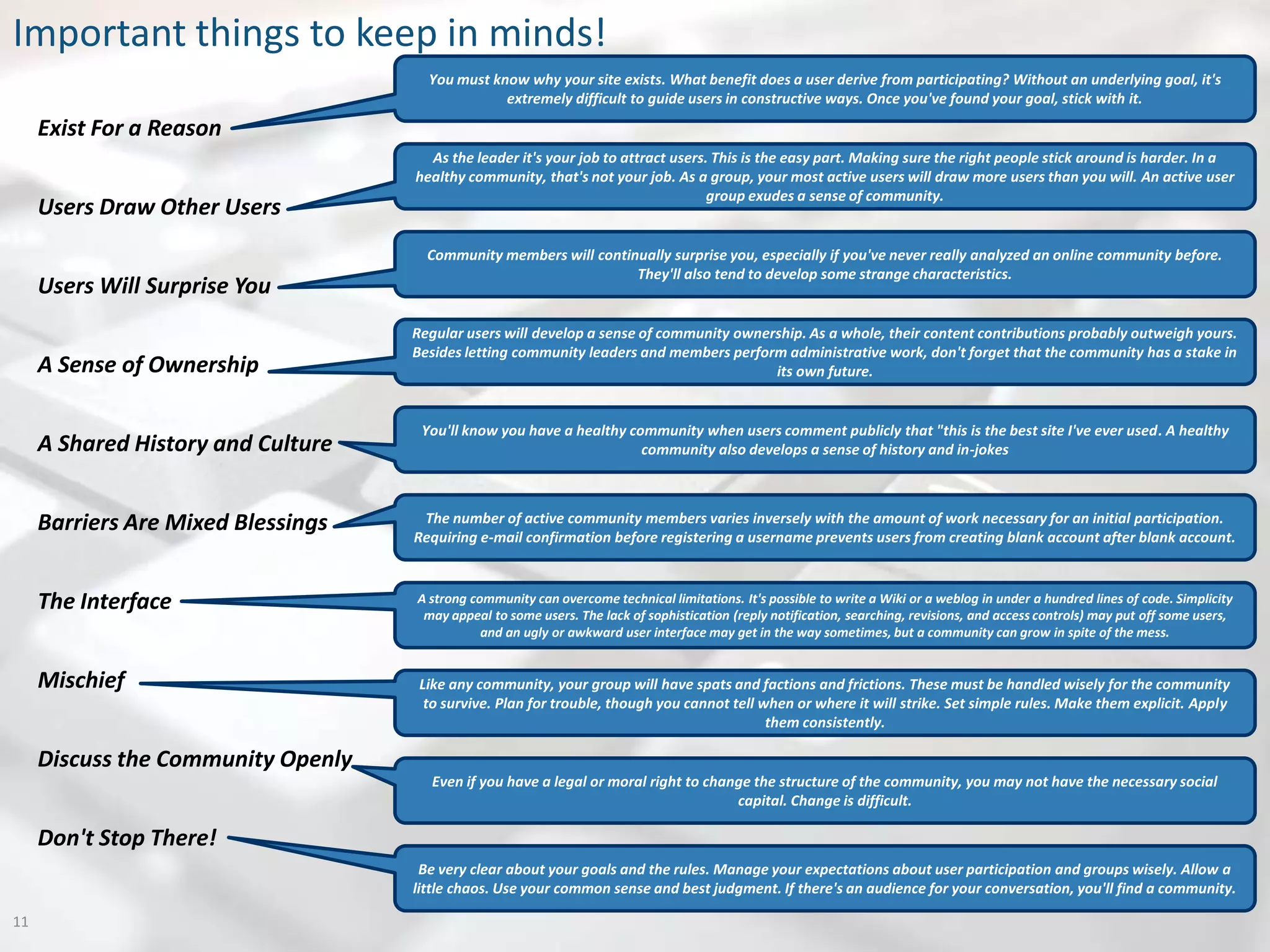 Important things to keep in minds!
                                      You must know why your site exists. What benefit does a user derive from participating? Without an underlying goal, it's
                                                 extremely difficult to guide users in constructive ways. Once you've found your goal, stick with it.

     Exist For a Reason
                                      As the leader it's your job to attract users. This is the easy part. Making sure the right people stick around is harder. In a
                                    healthy community, that's not your job. As a group, your most active users will draw more users than you will. An active user
                                                                                   group exudes a sense of community.
     Users Draw Other Users
                                      Community members will continually surprise you, especially if you've never really analyzed an online community before.
                                                                   They'll also tend to develop some strange characteristics.
     Users Will Surprise You
                                    Regular users will develop a sense of community ownership. As a whole, their content contributions probably outweigh yours.
                                    Besides letting community leaders and members perform administrative work, don't forget that the community has a stake in
     A Sense of Ownership                                                                its own future.


                                     You'll know you have a healthy community when users comment publicly that "this is the best site I've ever used. A healthy
     A Shared History and Culture                                     community also develops a sense of history and in-jokes



     Barriers Are Mixed Blessings    The number of active community members varies inversely with the amount of work necessary for an initial participation.
                                    Requiring e-mail confirmation before registering a username prevents users from creating blank account after blank account.



     The Interface                  A strong community can overcome technical limitations. It's possible to write a Wiki or a weblog in under a hundred lines of code. Simplicity
                                     may appeal to some users. The lack of sophistication (reply notification, searching, revisions, and access controls) may put off some users,
                                               and an ugly or awkward user interface may get in the way sometimes, but a community can grow in spite of the mess.


     Mischief                        Like any community, your group will have spats and factions and frictions. These must be handled wisely for the community
                                      to survive. Plan for trouble, though you cannot tell when or where it will strike. Set simple rules. Make them explicit. Apply
                                                                                            them consistently.

     Discuss the Community Openly
                                      Even if you have a legal or moral right to change the structure of the community, you may not have the necessary social
                                                                                     capital. Change is difficult.

     Don't Stop There!
                                     Be very clear about your goals and the rules. Manage your expectations about user participation and groups wisely. Allow a
                                    little chaos. Use your common sense and best judgment. If there's an audience for your conversation, you'll find a community.

11
 