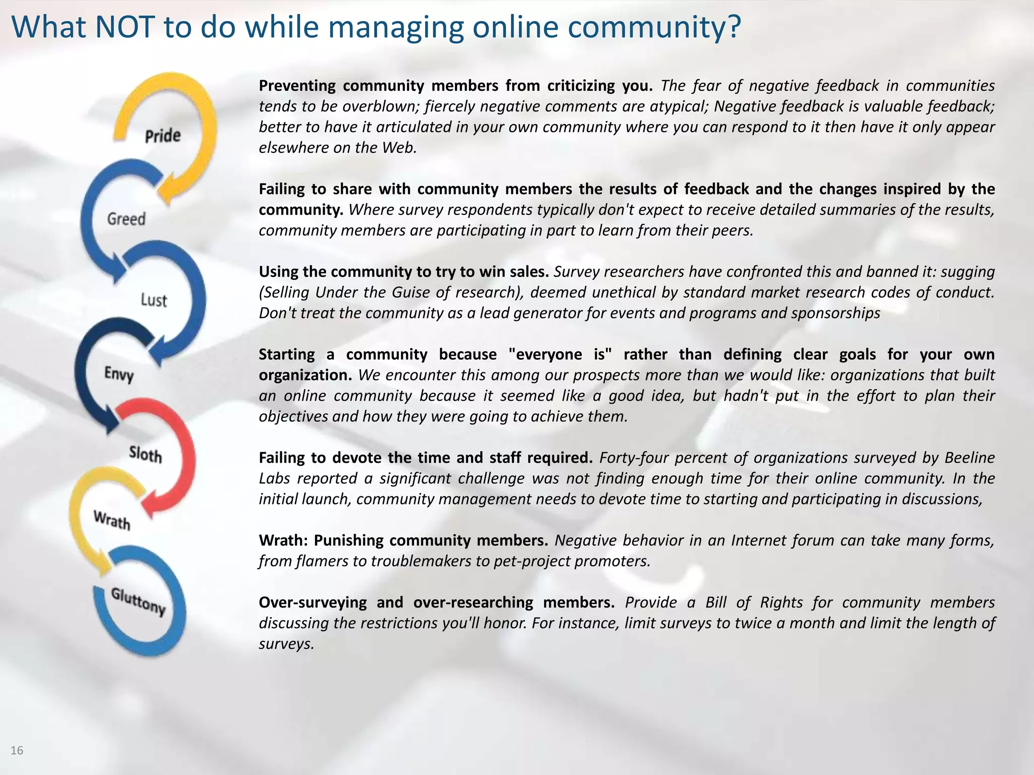 What NOT to do while managing online community?
               Preventing community members from criticizing you. The fear of negative feedback in communities
               tends to be overblown; fiercely negative comments are atypical; Negative feedback is valuable feedback;
               better to have it articulated in your own community where you can respond to it then have it only appear
               elsewhere on the Web.

               Failing to share with community members the results of feedback and the changes inspired by the
               community. Where survey respondents typically don't expect to receive detailed summaries of the results,
               community members are participating in part to learn from their peers.

               Using the community to try to win sales. Survey researchers have confronted this and banned it: sugging
               (Selling Under the Guise of research), deemed unethical by standard market research codes of conduct.
               Don't treat the community as a lead generator for events and programs and sponsorships

               Starting a community because "everyone is" rather than defining clear goals for your own
               organization. We encounter this among our prospects more than we would like: organizations that built
               an online community because it seemed like a good idea, but hadn't put in the effort to plan their
               objectives and how they were going to achieve them.

               Failing to devote the time and staff required. Forty-four percent of organizations surveyed by Beeline
               Labs reported a significant challenge was not finding enough time for their online community. In the
               initial launch, community management needs to devote time to starting and participating in discussions,

               Wrath: Punishing community members. Negative behavior in an Internet forum can take many forms,
               from flamers to troublemakers to pet-project promoters.

               Over-surveying and over-researching members. Provide a Bill of Rights for community members
               discussing the restrictions you'll honor. For instance, limit surveys to twice a month and limit the length of
               surveys.




16
 