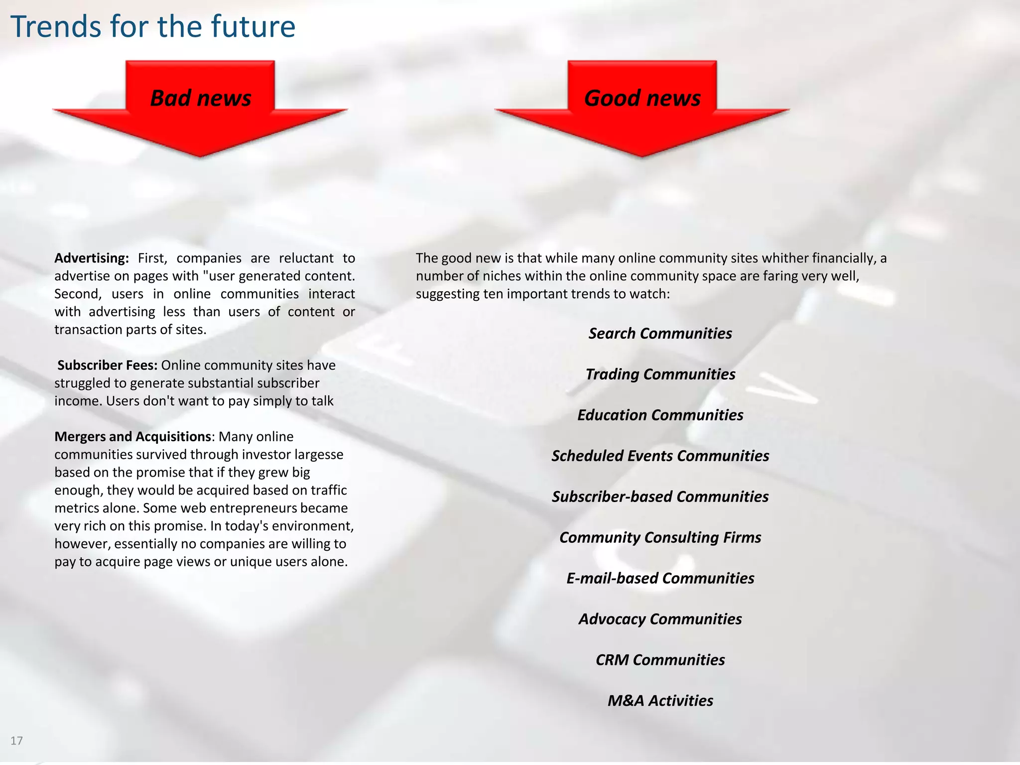 Trends for the future

                    Bad news                                                         Good news




     Advertising: First, companies are reluctant to       The good new is that while many online community sites whither financially, a
     advertise on pages with "user generated content.     number of niches within the online community space are faring very well,
     Second, users in online communities interact         suggesting ten important trends to watch:
     with advertising less than users of content or
     transaction parts of sites.                                                      Search Communities
      Subscriber Fees: Online community sites have
     struggled to generate substantial subscriber
                                                                                     Trading Communities
     income. Users don't want to pay simply to talk
                                                                                    Education Communities
     Mergers and Acquisitions: Many online
     communities survived through investor largesse                             Scheduled Events Communities
     based on the promise that if they grew big
     enough, they would be acquired based on traffic                            Subscriber-based Communities
     metrics alone. Some web entrepreneurs became
     very rich on this promise. In today's environment,
     however, essentially no companies are willing to                            Community Consulting Firms
     pay to acquire page views or unique users alone.
                                                                                  E-mail-based Communities

                                                                                    Advocacy Communities

                                                                                       CRM Communities

                                                                                         M&A Activities

17
 