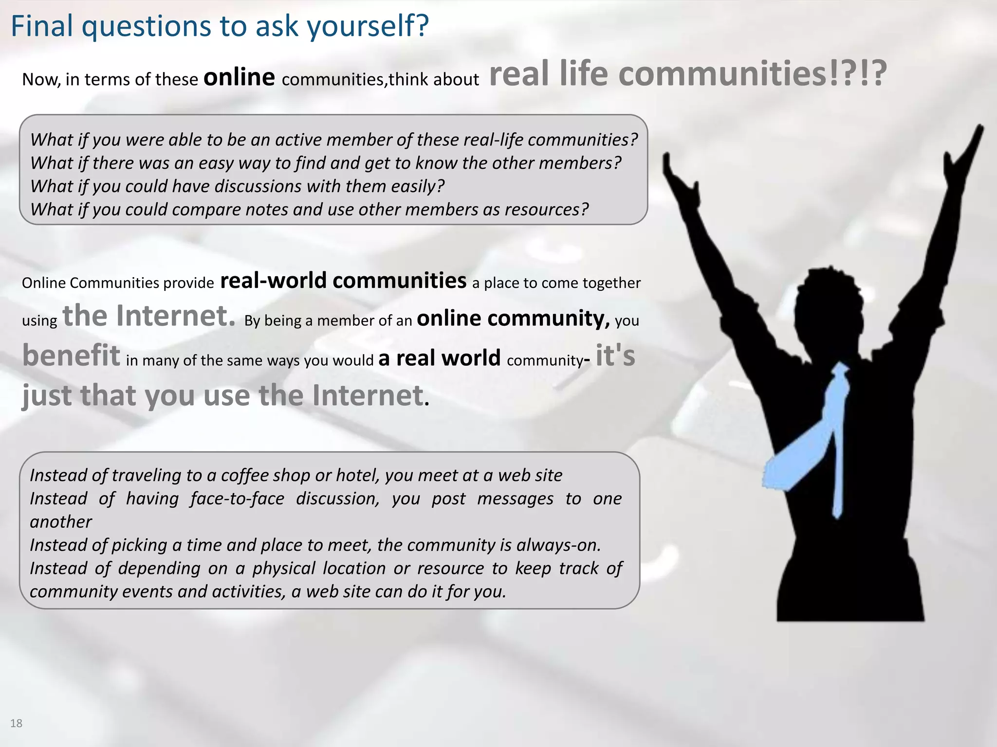 Final questions to ask yourself?
 Now, in terms of these online communities,think about        real life communities!?!?
     What if you were able to be an active member of these real-life communities?
     What if there was an easy way to find and get to know the other members?
     What if you could have discussions with them easily?
     What if you could compare notes and use other members as resources?


 Online Communities provide   real-world communities a place to come together
    the Internet. By being a member of an online community, you
 using

 benefit in many of the same ways you would a real world community- it's
 just that you use the Internet.

     Instead of traveling to a coffee shop or hotel, you meet at a web site
     Instead of having face-to-face discussion, you post messages to one
     another
     Instead of picking a time and place to meet, the community is always-on.
     Instead of depending on a physical location or resource to keep track of
     community events and activities, a web site can do it for you.




18
 