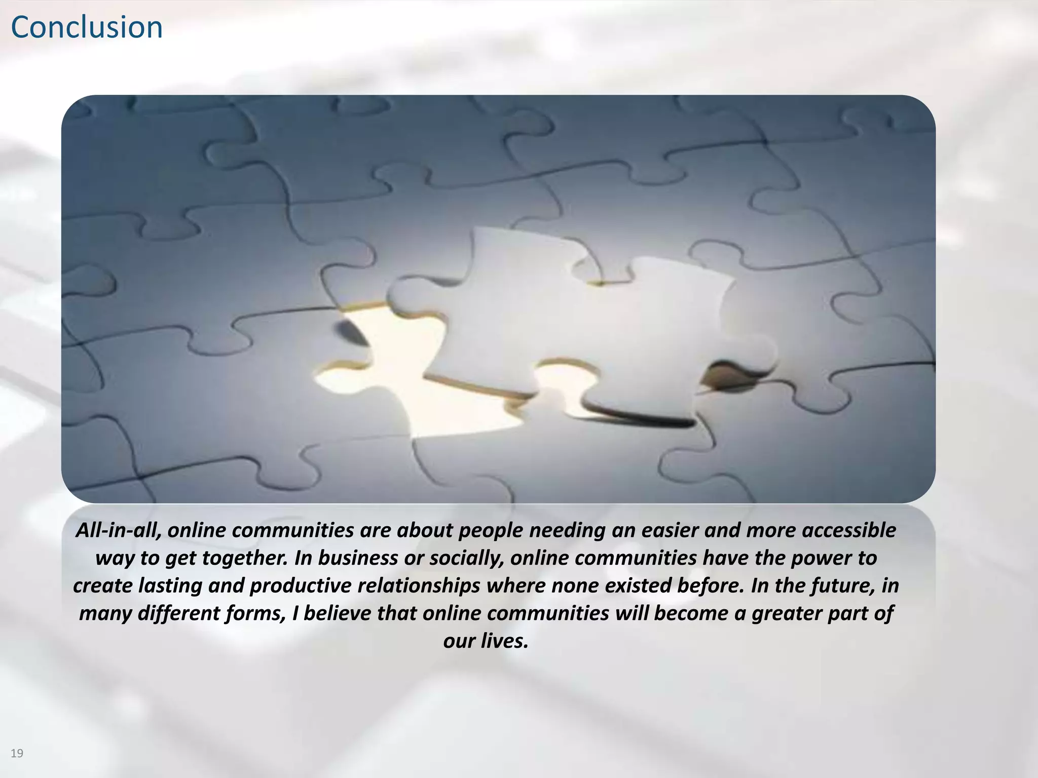 Conclusion




     All-in-all, online communities are about people needing an easier and more accessible
       way to get together. In business or socially, online communities have the power to
     create lasting and productive relationships where none existed before. In the future, in
      many different forms, I believe that online communities will become a greater part of
                                             our lives.



19
 