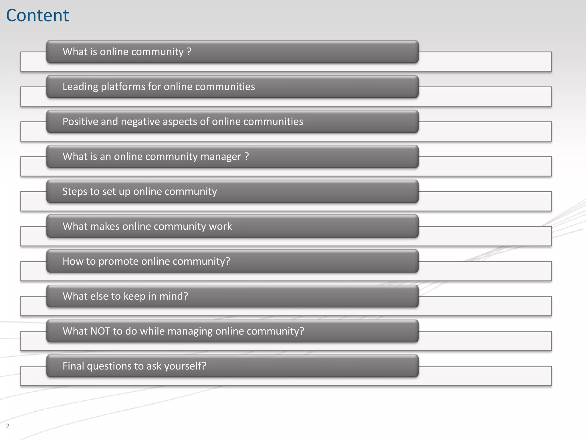 Content
      What is online community ?


      Leading platforms for online communities


      Positive and negative aspects of online communities


      What is an online community manager ?


      Steps to set up online community


      What makes online community work


      How to promote online community?


      What else to keep in mind?


      What NOT to do while managing online community?


      Final questions to ask yourself?




2
 