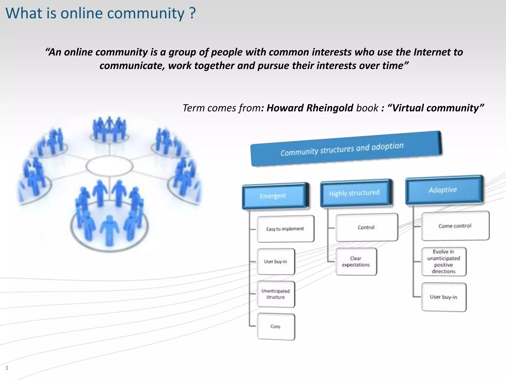 What is online community ?

     “An online community is a group of people with common interests who use the Internet to
                 communicate, work together and pursue their interests over time”


                                 Term comes from: Howard Rheingold book : “Virtual community”




3
 