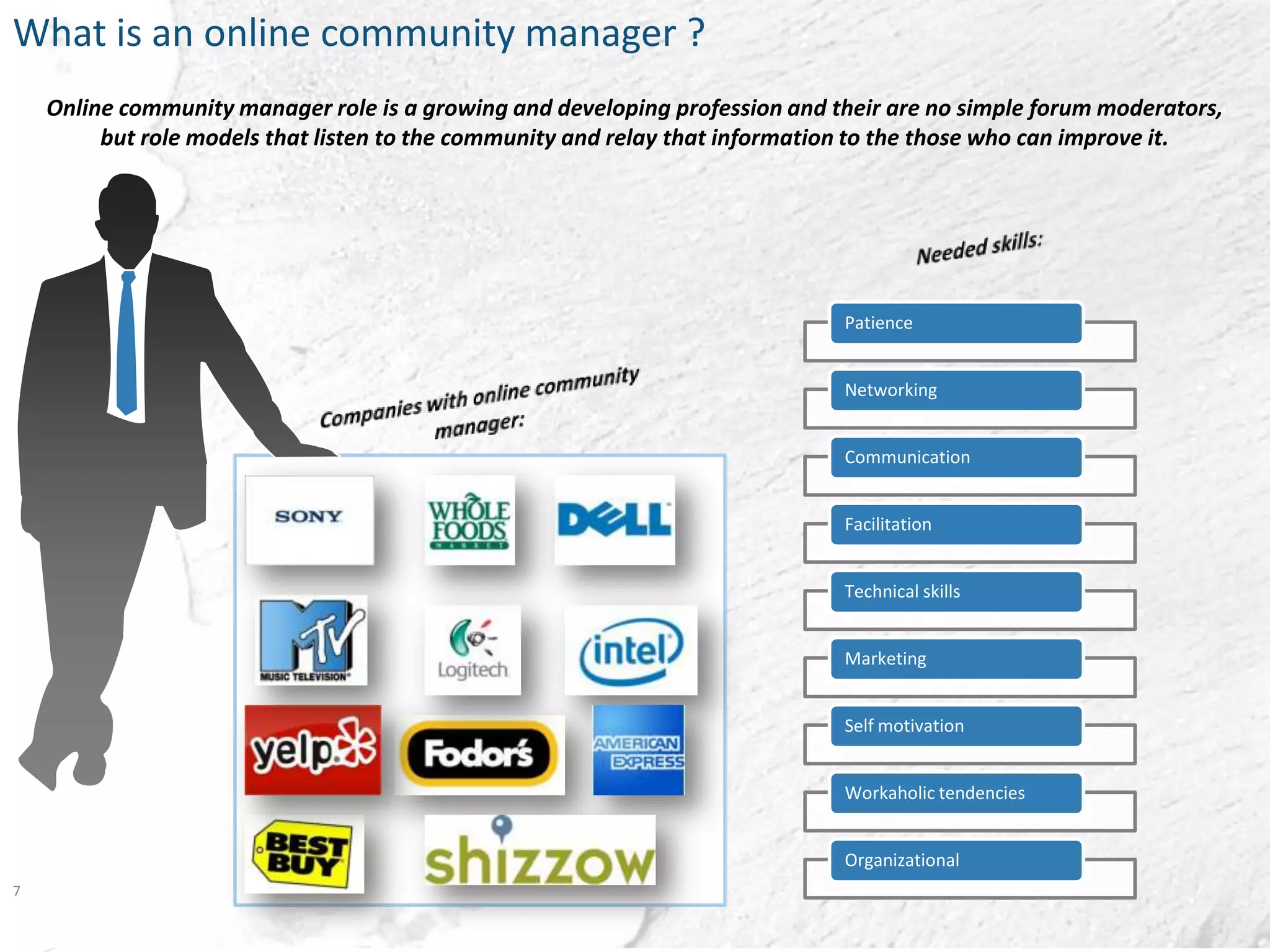 What is an online community manager ?
    Online community manager role is a growing and developing profession and their are no simple forum moderators,
         but role models that listen to the community and relay that information to the those who can improve it.




                                                                              Patience


                                                                              Networking


                                                                              Communication


                                                                              Facilitation


                                                                              Technical skills


                                                                              Marketing


                                                                              Self motivation


                                                                              Workaholic tendencies


                                                                              Organizational
7
 