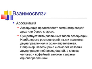 Взаимосвязи


Ассоциация




Ассоциация представляет семейство связей
двух или более классов.
Существует пять различных типов ассоциации.
Наиболее же распространёнными являются
двунаправленная и однонаправленная.
Например, классы рейс и самолёт связаны
двунаправленной ассоциацией, а классы
человек и кофейный автомат связаны
однонаправленной.

 