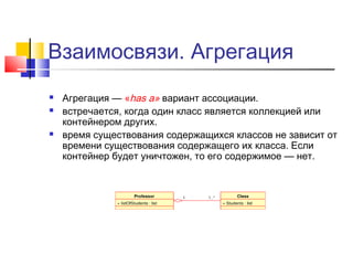 Взаимосвязи. Агрегация





Агрегация — «has a» вариант ассоциации.
встречается, когда один класс является коллекцией или
контейнером других.
время существования содержащихся классов не зависит от
времени существования содержащего их класса. Если
контейнер будет уничтожен, то его содержимое — нет.

 