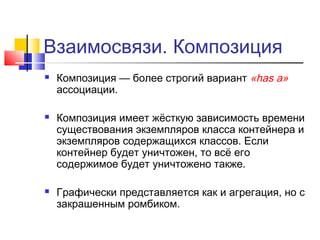Взаимосвязи. Композиция






Композиция — более строгий вариант «has a»
ассоциации.
Композиция имеет жёсткую зависимость времени
существования экземпляров класса контейнера и
экземпляров содержащихся классов. Если
контейнер будет уничтожен, то всё его
содержимое будет уничтожено также.
Графически представляется как и агрегация, но с
закрашенным ромбиком.

 