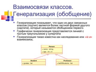 Взаимосвязи классов.
Генерализация (обобщение)






Генерализация показывает, что один из двух связанных
классов (подтип) является более частной формой другого
(надтипа), который называется обобщением первого.
Графически генерализация представляется линией с
пустым треугольником у супертипа
Генерализация также известна как наследование или «is a»
взаимосвязь.

 