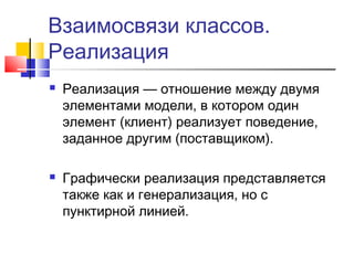 Взаимосвязи классов.
Реализация




Реализация — отношение между двумя
элементами модели, в котором один
элемент (клиент) реализует поведение,
заданное другим (поставщиком).
Графически реализация представляется
также как и генерализация, но с
пунктирной линией.

 