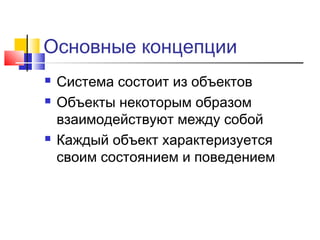 Основные концепции





Система состоит из объектов
Объекты некоторым образом
взаимодействуют между собой
Каждый объект характеризуется
своим состоянием и поведением

 