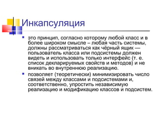 Инкапсуляция




это принцип, согласно которому любой класс и в
более широком смысле – любая часть системы,
должны рассматриваться как чёрный ящик —
пользователь класса или подсистемы должен
видеть и использовать только интерфейс (т. е.
список декларируемых свойств и методов) и не
вникать во внутреннюю реализацию.
позволяет (теоретически) минимизировать число
связей между классами и подсистемами и,
соответственно, упростить независимую
реализацию и модификацию классов и подсистем.

 