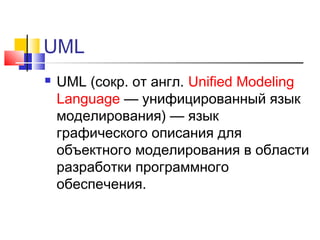 UML


UML (сокр. от англ. Unified Modeling
Language — унифицированный язык
моделирования) — язык
графического описания для
объектного моделирования в области
разработки программного
обеспечения.

 