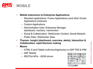 MOBILE

•   Mobile extensions to Enterprise Applications
     – Standard applications: Fusion Applications (and other Oracle
        Applications products)
     – Custom Applications
     – Administration tools: Enterprise Manager
        dashboard, monitors, intervention
     – Social & Collaboration: WebCenter Content, Social Network
     – Public Sites: WebCenter Sites
•   Themes: Insight (dashboard, overview, alerts), Interaction &
    Collaboration, rapid Decision making
•   Means
     – HTML 5 (and Tablet multi-touch/gestures) in ADF PS5 & PS6
     – ADF Mobile
     – RESTful APIs - JSON driven
 