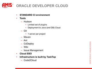 ORACLE DEVELOPER CLOUD

•   STANDARD CI environment
•   Tools
     – Hudson
         • Limited set of plugins
         • Deployment to Java (and DB) Cloud
     – Git
         • 1 server per project
     – Maven
     – Ant
     – OJDeploy
     – Wiki
     – Issue Management
•   Cloud SSO
•   Infrastructure is built by TaskTop
     – Code2Cloud
 