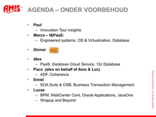 AGENDA – ONDER VOORBEHOUD

•   Paul
     – Innovation Tour insights
•   Marco – I&PaaS:
     – Engineered systems, OS & Virtualization, Database

•   Dinner

•   Alex
     – PaaS: Database Cloud Service, 12c Database
•   Paco (also on behalf of Aino & Luc)
     – ADF, Coherence
•   Emiel
     – SOA Suite & OSB, Business Transaction Management
•   Lucas
     – BPM, WebCenter Cont, Oracle Applications, JavaOne
     – Wrapup and Beyond
 