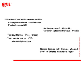 Disruptive is the world – Disney Mobile
   Isolate your team from the corporation…
   It’s about synergy & I.P
                                             Hardware turns soft… Plumgrid
                                             Customers tiptoe into the Cloud - Riverbed

  The New Normal – Peter Hinssen
  IT was novelty, now part of life
      End user is fighting back


                                       Storage Costs go to 0– Hummer Winblad
                                       Don’t try to force Innovation- PayPal
 