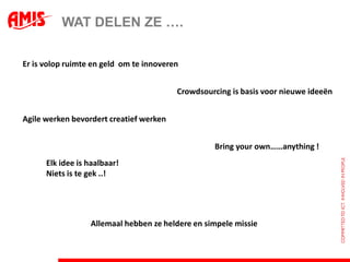 WAT DELEN ZE ….

Er is volop ruimte en geld om te innoveren


                                         Crowdsourcing is basis voor nieuwe ideeën


Agile werken bevordert creatief werken


                                                  Bring your own……anything !
      Elk idee is haalbaar!
      Niets is te gek ..!




                  Allemaal hebben ze heldere en simpele missie
 
