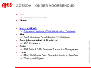 AGENDA – ONDER VOORBEHOUD

•   Paul
     – Innovation Tour insights
•   Dinner


•   Marco – I&PaaS:
     – Engineered systems, OS & Virtualization, Database
•   Alex
     – PaaS: Database Cloud Service, 12c Database
•   Paco (also on behalf of Aino & Luc)
     – ADF, Coherence
•   Emiel
     – SOA Suite & OSB, Business Transaction Management
•   Lucas
     – BPM, WebCenter Cont, Oracle Applications, JavaOne
     – Wrapup and Beyond
 