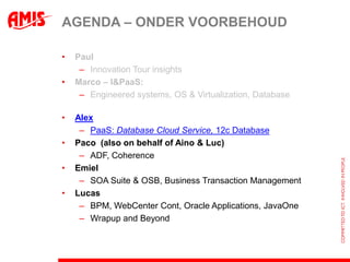 AGENDA – ONDER VOORBEHOUD

•   Paul
     – Innovation Tour insights
•   Marco – I&PaaS:
     – Engineered systems, OS & Virtualization, Database

•   Alex
     – PaaS: Database Cloud Service, 12c Database
•   Paco (also on behalf of Aino & Luc)
     – ADF, Coherence
•   Emiel
     – SOA Suite & OSB, Business Transaction Management
•   Lucas
     – BPM, WebCenter Cont, Oracle Applications, JavaOne
     – Wrapup and Beyond
 