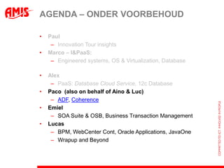 AGENDA – ONDER VOORBEHOUD

•   Paul
     – Innovation Tour insights
•   Marco – I&PaaS:
     – Engineered systems, OS & Virtualization, Database

•   Alex
     – PaaS: Database Cloud Service, 12c Database
•   Paco (also on behalf of Aino & Luc)
     – ADF, Coherence
•   Emiel
     – SOA Suite & OSB, Business Transaction Management
•   Lucas
     – BPM, WebCenter Cont, Oracle Applications, JavaOne
     – Wrapup and Beyond
 