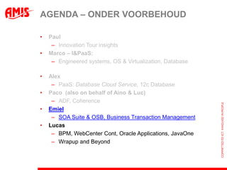 AGENDA – ONDER VOORBEHOUD

•   Paul
     – Innovation Tour insights
•   Marco – I&PaaS:
     – Engineered systems, OS & Virtualization, Database

•   Alex
     – PaaS: Database Cloud Service, 12c Database
•   Paco (also on behalf of Aino & Luc)
     – ADF, Coherence
•   Emiel
     – SOA Suite & OSB, Business Transaction Management
•   Lucas
     – BPM, WebCenter Cont, Oracle Applications, JavaOne
     – Wrapup and Beyond
 