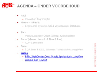 AGENDA – ONDER VOORBEHOUD

•   Paul
     – Innovation Tour insights
•   Marco – I&PaaS:
     – Engineered systems, OS & Virtualization, Database

•   Alex
     – PaaS: Database Cloud Service, 12c Database
•   Paco (also on behalf of Aino & Luc)
     – ADF, Coherence
•   Emiel
     – SOA Suite & OSB, Business Transaction Management
•   Lucas
     – BPM, WebCenter Cont, Oracle Applications, JavaOne
     – Wrapup and Beyond
 