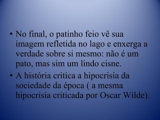 No final, o patinho feio vê sua imagem refletida no lago e enxerga a verdade sobre si mesmo: não é um pato, mas sim um lindo cisne. A história critica a hipocrisia da sociedade da época ( a mesma hipocrisia criticada por Oscar Wilde). 